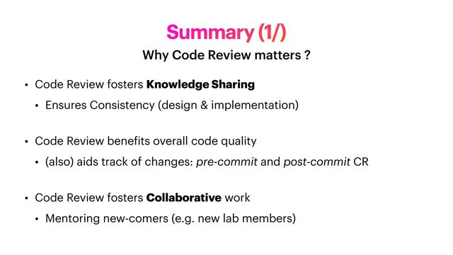 Summary (1/)
Why Code Review matters ?
• Code Review fosters Knowledge Sharing


• Ensures Consistency (design & implementation)
 
• Code Review bene
f
its overall code quality


• (also) aids track of changes: pre-commit and post-commit CR
 


• Code Review fosters Collaborative work


• Mentoring new-comers (e.g. new lab members)
 
