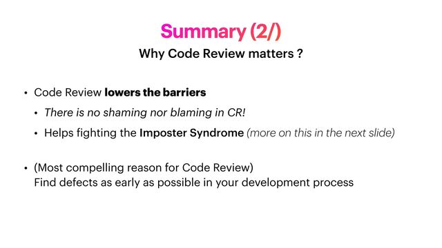 Summary (2/)
Why Code Review matters ?
• Code Review lowers the barriers


• There is no shaming nor blaming in CR!


• Helps
f
ighting the Imposter Syndrome (more on this in the next slide)
 
• (Most compelling reason for Code Review)
 
Find defects as early as possible in your development process
