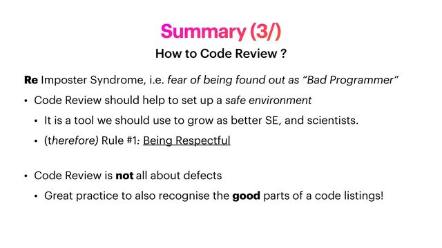 Summary (3/)
How to Code Review ?
Re Imposter Syndrome, i.e. fear of being found out as “Bad Programmer”


• Code Review should help to set up a safe environment


• It is a tool we should use to grow as better SE, and scientists.


• (therefore) Rule #1: Being Respectful
 
• Code Review is not all about defects


• Great practice to also recognise the good parts of a code listings!
