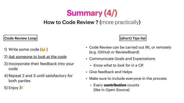 Summary (4/)
How to Code Review ? (more practically)
1) Write some code (😏 )


2) Ask someone to look at the code


3) Incorporate their feedback into your
code


4) Repeat 2 and 3 until satisfactory for
both parties


5) Enjoy 🎉
Code Review Loop
• Code Review can be carried out IRL or remotely
 
(e.g. GitHub or ReviewBoard)


• Communicate Goals and Expectations


• Know what to look for in a CR


• Give feedback and Helps


• Make sure to include everyone in the process


• Every contribution counts
 
(like in Open Source)
(short) Tips list
