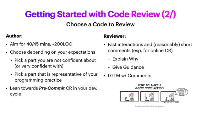 Getting Started with Code Review (2/)
Choose a Code to Review
Author:


• Aim for 40/45 mins, ~200LOC


• Choose depending on your expectations


• Pick a part you are not con
f
ident about
(or very con
f
ident with)


• Pick a part that is representative of your
programming practice


• Lean towards Pre-Commit CR in your dev.
cycle
Reviewer:


• Fast interactions and (reasonably) short
comments (esp. for online CR)


• Explain Why


• Give Guidance


• LGTM w/ Comments
