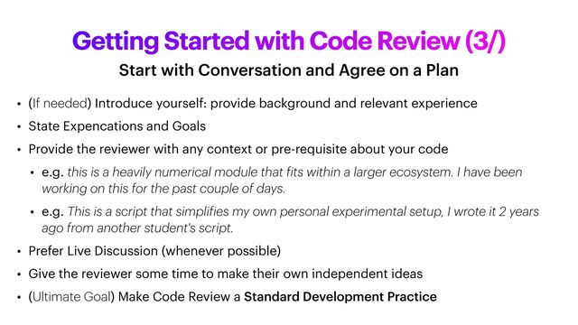 Getting Started with Code Review (3/)
Start with Conversation and Agree on a Plan
• (If needed) Introduce yourself: provide background and relevant experience


• State Expencations and Goals


• Provide the reviewer with any context or pre-requisite about your code


• e.g. this is a heavily numerical module that
f
its within a larger ecosystem. I have been
working on this for the past couple of days.


• e.g. This is a script that simpli
f
ies my own personal experimental setup, I wrote it 2 years
ago from another student's script.


• Prefer Live Discussion (whenever possible)


• Give the reviewer some time to make their own independent ideas


• (Ultimate Goal) Make Code Review a Standard Development Practice
