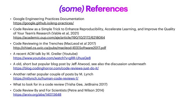 (some) References
• Google Engineering Practices Documentation
 
https://google.github.io/eng-practices/


• Code Review as a Simple Trick to Enhance Reproducibility, Accelerate Learning, and Improve the Quality
of Your Team’s Research (Vable et al, 2021)
 
https://academic.oup.com/aje/article/190/10/2172/6218064


• Code Reviewing in the Trenches (MacLeod et al 2017)
 
http://chisel.cs.uvic.ca/pubs/macleod-IEEESoftware2017.pdf


• A recent ACM talk by M. Greiler (Youtube)
 
https://www.youtube.com/watch?v=gRR-UhusQe8


• A old, short but popular blog post by Je
ff
Atwood, see also the discussion underneath
 
https://blog.codinghorror.com/code-reviews-just-do-it/


• Another rather popular couple of posts by M. Lynch
 
https://mtlynch.io/human-code-reviews-1/


• What to look for in a code review (Trisha Gee, JetBrains 2017)


• Code Review By and For Scientists (Petre and Wilson 2014)
 
https://arxiv.org/abs/1407.5648

