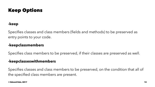 Keep Options
-keep
Speciﬁes classes and class members (ﬁelds and methods) to be preserved as
entry points to your code.
-keepclassmembers
Speciﬁes class members to be preserved, if their classes are preserved as well.
-keepclasseswithmembers
Speciﬁes classes and class members to be preserved, on the condition that all of
the speciﬁed class members are present.
© Edward Dale, 2017 14
