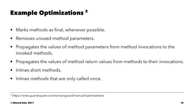 Example Optimizations 2
• Marks methods as ﬁnal, whenever possible.
• Removes unused method parameters.
• Propagates the values of method parameters from method invocations to the
invoked methods.
• Propagates the values of method return values from methods to their invocations.
• Inlines short methods.
• Inlines methods that are only called once.
2 https://www.guardsquare.com/en/proguard/manual/optimizations
© Edward Dale, 2017 18
