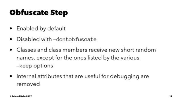 Obfuscate Step
• Enabled by default
• Disabled with -dontobfuscate
• Classes and class members receive new short random
names, except for the ones listed by the various
-keep options
• Internal attributes that are useful for debugging are
removed
© Edward Dale, 2017 19
