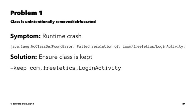 Problem 1
Class is unintentionally removed/obfuscated
Symptom: Runtime crash
java.lang.NoClassDefFoundError: Failed resolution of: Lcom/freeletics/LoginActivity;
Solution: Ensure class is kept
-keep com.freeletics.LoginActivity
© Edward Dale, 2017 24
