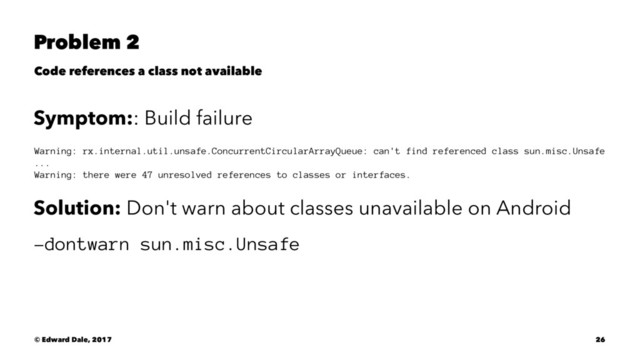 Problem 2
Code references a class not available
Symptom:: Build failure
Warning: rx.internal.util.unsafe.ConcurrentCircularArrayQueue: can't find referenced class sun.misc.Unsafe
...
Warning: there were 47 unresolved references to classes or interfaces.
Solution: Don't warn about classes unavailable on Android
-dontwarn sun.misc.Unsafe
© Edward Dale, 2017 26
