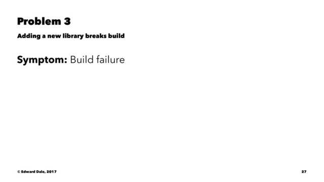 Problem 3
Adding a new library breaks build
Symptom: Build failure
© Edward Dale, 2017 27
