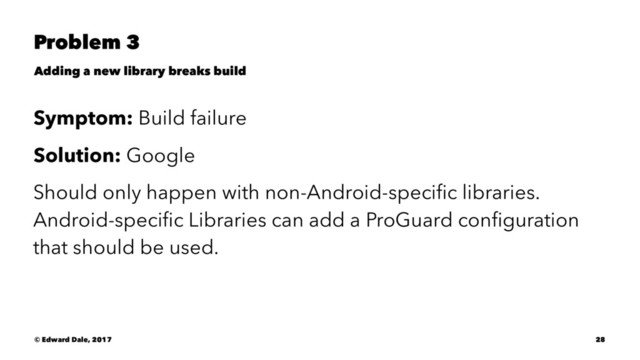 Problem 3
Adding a new library breaks build
Symptom: Build failure
Solution: Google
Should only happen with non-Android-speciﬁc libraries.
Android-speciﬁc Libraries can add a ProGuard conﬁguration
that should be used.
© Edward Dale, 2017 28
