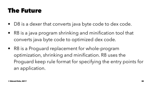 The Future
• D8 is a dexer that converts java byte code to dex code.
• R8 is a java program shrinking and miniﬁcation tool that
converts java byte code to optimized dex code.
• R8 is a Proguard replacement for whole-program
optimization, shrinking and miniﬁcation. R8 uses the
Proguard keep rule format for specifying the entry points for
an application.
© Edward Dale, 2017 30

