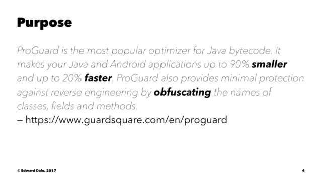 Purpose
ProGuard is the most popular optimizer for Java bytecode. It
makes your Java and Android applications up to 90% smaller
and up to 20% faster. ProGuard also provides minimal protection
against reverse engineering by obfuscating the names of
classes, ﬁelds and methods.
— https://www.guardsquare.com/en/proguard
© Edward Dale, 2017 4
