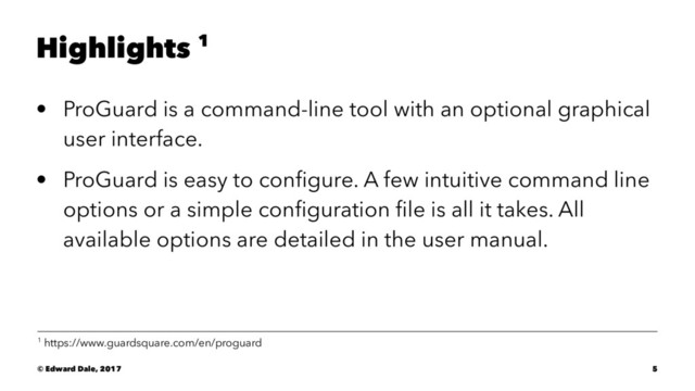Highlights 1
• ProGuard is a command-line tool with an optional graphical
user interface.
• ProGuard is easy to conﬁgure. A few intuitive command line
options or a simple conﬁguration ﬁle is all it takes. All
available options are detailed in the user manual.
1 https://www.guardsquare.com/en/proguard
© Edward Dale, 2017 5
