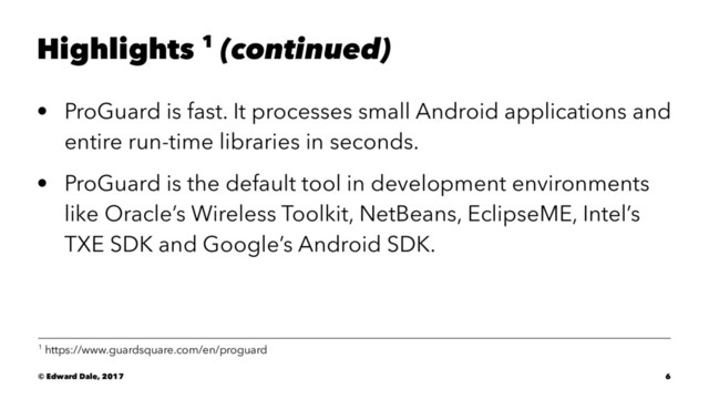 Highlights 1 (continued)
• ProGuard is fast. It processes small Android applications and
entire run-time libraries in seconds.
• ProGuard is the default tool in development environments
like Oracle’s Wireless Toolkit, NetBeans, EclipseME, Intel’s
TXE SDK and Google’s Android SDK.
1 https://www.guardsquare.com/en/proguard
© Edward Dale, 2017 6
