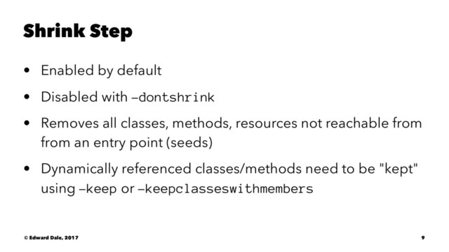 Shrink Step
• Enabled by default
• Disabled with -dontshrink
• Removes all classes, methods, resources not reachable from
from an entry point (seeds)
• Dynamically referenced classes/methods need to be "kept"
using -keep or -keepclasseswithmembers
© Edward Dale, 2017 9
