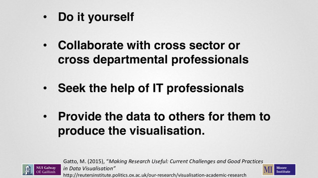 • Do it yourself
• Collaborate with cross sector or
cross departmental professionals
• Seek the help of IT professionals
• Provide the data to others for them to
produce the visualisation.
Gatto, M. (2015), “Making Research Useful: Current Challenges and Good Practices
in Data Visualisation”
http://reutersinstitute.politics.ox.ac.uk/our-research/visualisation-academic-research
