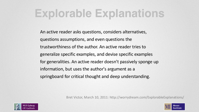 Explorable Explanations
An active reader asks questions, considers alternatives,
questions assumptions, and even questions the
trustworthiness of the author. An active reader tries to
generalize specific examples, and devise specific examples
for generalities. An active reader doesn't passively sponge up
information, but uses the author's argument as a
springboard for critical thought and deep understanding.
Bret Victor, March 10, 2011: http://worrydream.com/ExplorableExplanations/
