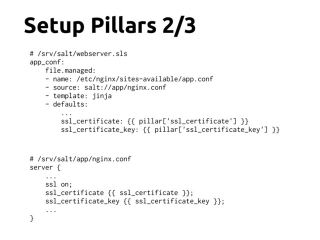 Setup Pillars 2/3
# /srv/salt/app/nginx.conf
server {
...
ssl on;
ssl_certificate {{ ssl_certificate }};
ssl_certificate_key {{ ssl_certificate_key }};
...
}
# /srv/salt/webserver.sls
app_conf:
file.managed:
- name: /etc/nginx/sites-available/app.conf
- source: salt://app/nginx.conf
- template: jinja
- defaults:
...
ssl_certificate: {{ pillar['ssl_certificate'] }}
ssl_certificate_key: {{ pillar['ssl_certificate_key'] }}
