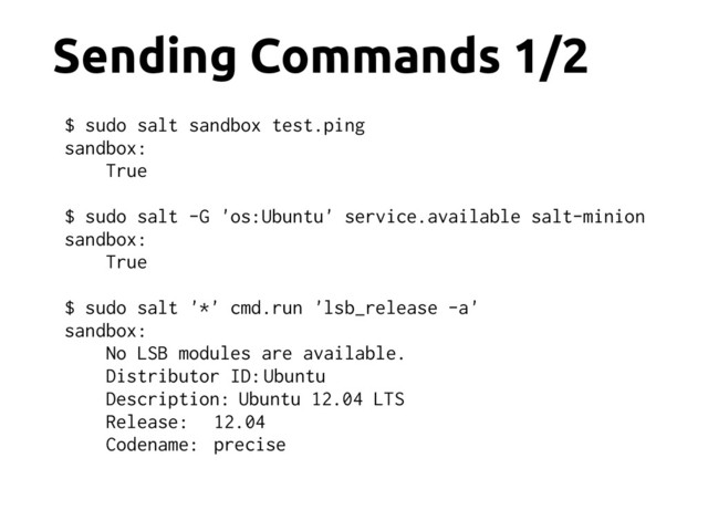 Sending Commands 1/2
$ sudo salt sandbox test.ping
sandbox:
True
$ sudo salt -G 'os:Ubuntu' service.available salt-minion
sandbox:
True
$ sudo salt '*' cmd.run 'lsb_release -a'
sandbox:
No LSB modules are available.
Distributor ID: Ubuntu
Description: Ubuntu 12.04 LTS
Release: 12.04
Codename: precise

