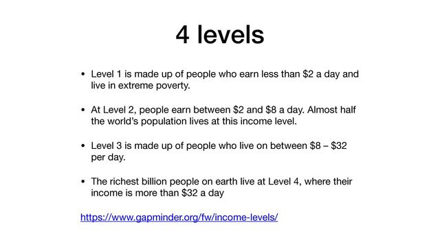 4 levels
• Level 1 is made up of people who earn less than $2 a day and
live in extreme poverty.

• At Level 2, people earn between $2 and $8 a day. Almost half
the world’s population lives at this income level.

• Level 3 is made up of people who live on between $8 – $32
per day.

• The richest billion people on earth live at Level 4, where their
income is more than $32 a day

https://www.gapminder.org/fw/income-levels/
