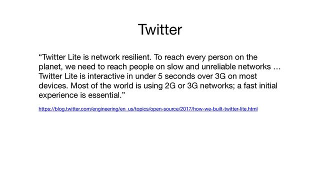 Twitter
“Twitter Lite is network resilient. To reach every person on the
planet, we need to reach people on slow and unreliable networks …
Twitter Lite is interactive in under 5 seconds over 3G on most
devices. Most of the world is using 2G or 3G networks; a fast initial
experience is essential.” 

https://blog.twitter.com/engineering/en_us/topics/open-source/2017/how-we-built-twitter-lite.html
