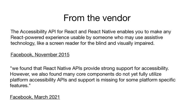 From the vendor
"we found that React Native APIs provide strong support for accessibility.
However, we also found many core components do not yet fully utilize
platform accessibility APIs and support is missing for some platform specific
features." 

Facebook, March 2021
The Accessibility API for React and React Native enables you to make any
React-powered experience usable by someone who may use assistive
technology, like a screen reader for the blind and visually impaired.

Facebook, November 2015 


