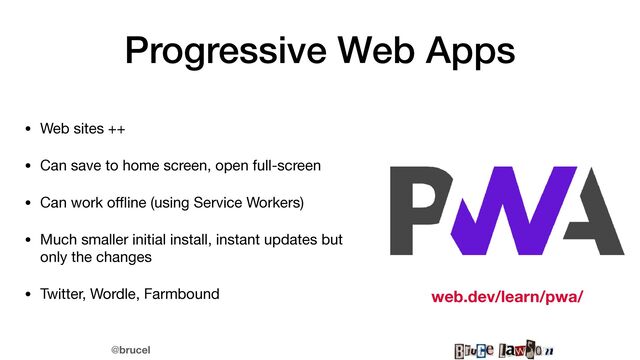 @brucel
Progressive Web Apps
• Web sites ++

• Can save to home screen, open full-screen

• Can work o
ff
l
ine (using Service Workers)

• Much smaller initial install, instant updates but
only the changes

• Twitter, Wordle, Farmbound web.dev/learn/pwa/
