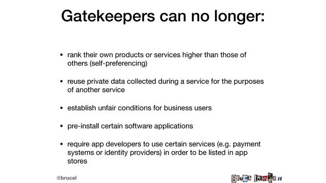 @brucel
Gatekeepers can no longer:


• rank their own products or services higher than those of
others (self-preferencing)

• reuse private data collected during a service for the purposes
of another service

• establish unfair conditions for business users

• pre-install certain software applications

• require app developers to use certain services (e.g. payment
systems or identity providers) in order to be listed in app
stores
