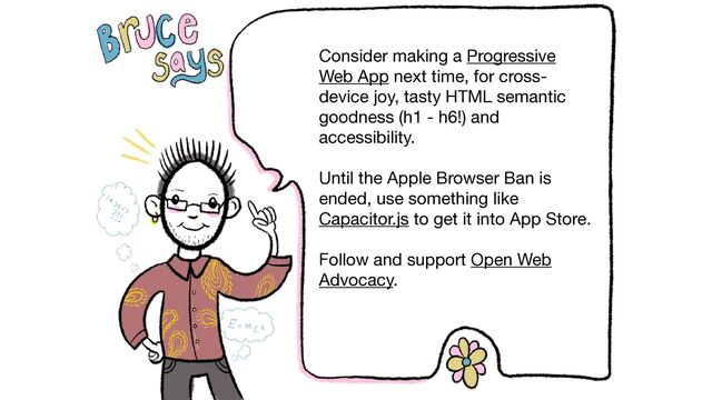 @brucel
Consider making a Progressive
Web App next time, for cross-
device joy, tasty HTML semantic
goodness (h1 - h6!) and
accessibility.

Until the Apple Browser Ban is
ended, use something like
Capacitor.js to get it into App Store.

Follow and support Open Web
Advocacy.
