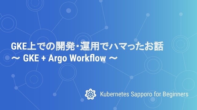 Kubernetes Sapporo for Beginners
GKE上での開発・運用でハマったお話
～ GKE + Argo Workﬂow ～
