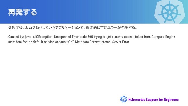 Kubernetes Sapporo for Beginners
再発する
数週間後…Javaで動作しているアプリケーションで、偶発的に下記エラーが発生する。
Caused by: java.io.IOException: Unexpected Error code 500 trying to get security access token from Compute Engine
metadata for the default service account: GKE Metadata Server: Internal Server Error
