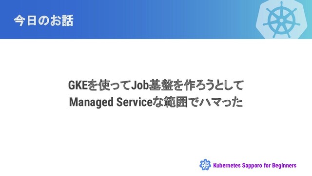 Kubernetes Sapporo for Beginners
今日のお話
GKEを使ってJob基盤を作ろうとして
Managed Serviceな範囲でハマった

