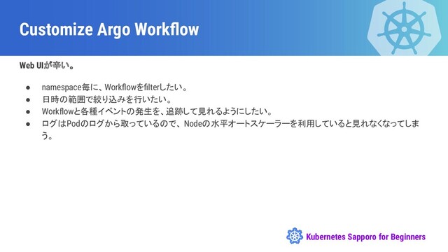 Kubernetes Sapporo for Beginners
Customize Argo Workﬂow
Web UIが辛い。
● namespace毎に、Workﬂowをﬁlterしたい。
● 日時の範囲で絞り込みを行いたい。
● Workﬂowと各種イベントの発生を、追跡して見れるようにしたい。
● ログはPodのログから取っているので、 Nodeの水平オートスケーラーを利用していると見れなくなってしま
う。
