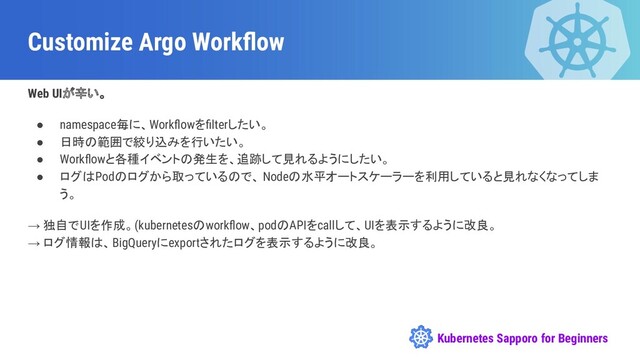 Kubernetes Sapporo for Beginners
Customize Argo Workﬂow
Web UIが辛い。
● namespace毎に、Workﬂowをﬁlterしたい。
● 日時の範囲で絞り込みを行いたい。
● Workﬂowと各種イベントの発生を、追跡して見れるようにしたい。
● ログはPodのログから取っているので、 Nodeの水平オートスケーラーを利用していると見れなくなってしま
う。
→ 独自でUIを作成。(kubernetesのworkﬂow、podのAPIをcallして、UIを表示するように改良。
→ ログ情報は、BigQueryにexportされたログを表示するように改良。
