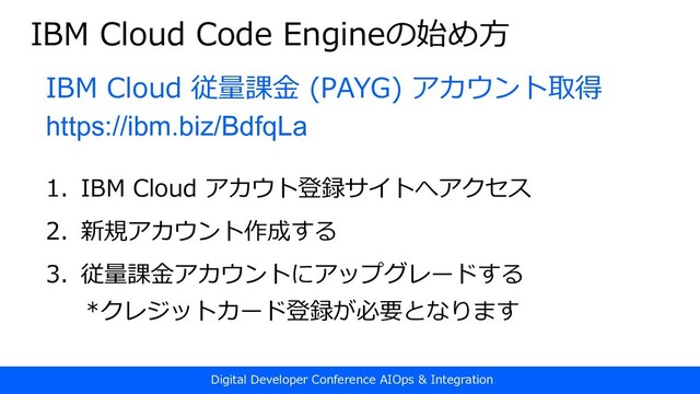 Digital Developer Conference AIOps & Integration
IBM Cloud Code Engineの始め⽅
IBM Cloud 従量課⾦ (PAYG) アカウント取得
https://ibm.biz/BdfqLa
1. IBM Cloud アカウト登録サイトへアクセス
2. 新規アカウント作成する
3. 従量課⾦アカウントにアップグレードする
*クレジットカード登録が必要となります
