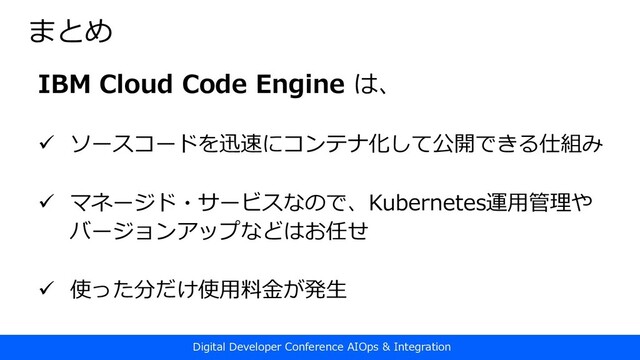 Digital Developer Conference AIOps & Integration
まとめ
IBM Cloud Code Engine は、
ü ソースコードを迅速にコンテナ化して公開できる仕組み
ü マネージド・サービスなので、Kubernetes運⽤管理や
バージョンアップなどはお任せ
ü 使った分だけ使⽤料⾦が発⽣
