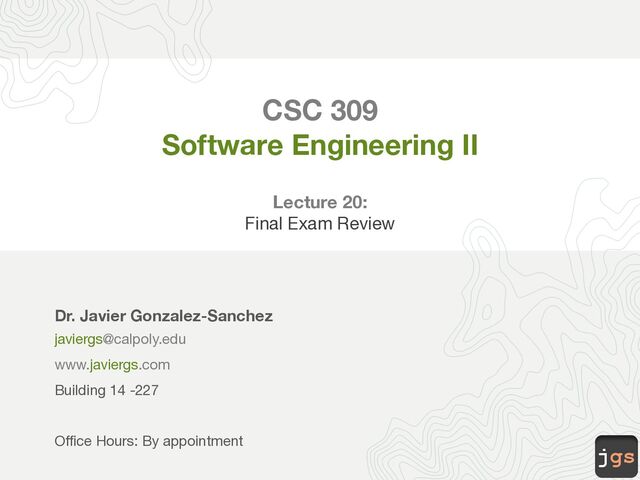 jgs
CSC 309
Software Engineering II
Lecture 20:
Final Exam Review
Dr. Javier Gonzalez-Sanchez
javiergs@calpoly.edu
www.javiergs.com
Building 14 -227
Office Hours: By appointment
