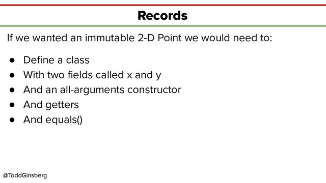 @ToddGinsberg
@ToddGinsberg
Records
If we wanted an immutable 2-D Point we would need to:
● Deﬁne a class
● With two ﬁelds called x and y
● And an all-arguments constructor
● And getters
● And equals()
