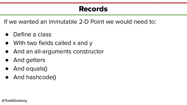 @ToddGinsberg
@ToddGinsberg
Records
If we wanted an immutable 2-D Point we would need to:
● Deﬁne a class
● With two ﬁelds called x and y
● And an all-arguments constructor
● And getters
● And equals()
● And hashcode()

