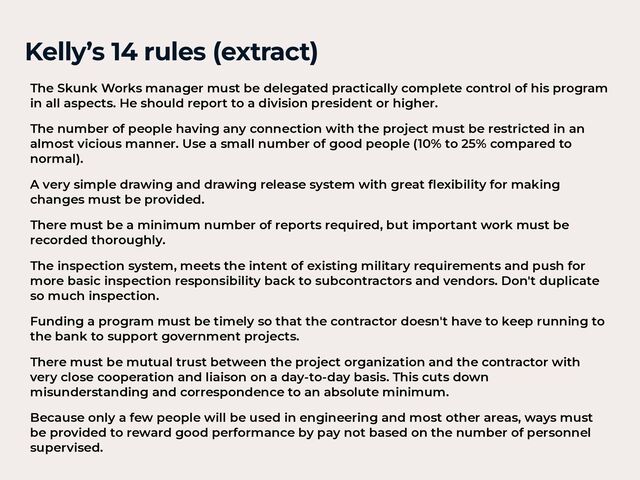 Kelly’s 14 rules (extract)
The Skunk Works manager must be delegated practically complete control of his program
in all aspects. He should report to a division president or higher.


The number of people having any connection with the project must be restricted in an
almost vicious manner. Use a small number of good people (10% to 25% compared to
normal).


A very simple drawing and drawing release system with great
fl
exibility for making
changes must be provided.


There must be a minimum number of reports required, but important work must be
recorded thoroughly.


The inspection system, meets the intent of existing military requirements and push for
more basic inspection responsibility back to subcontractors and vendors. Don't duplicate
so much inspection.


Funding a program must be timely so that the contractor doesn't have to keep running to
the bank to support government projects.


There must be mutual trust between the project organization and the contractor with
very close cooperation and liaison on a day-to-day basis. This cuts down
misunderstanding and correspondence to an absolute minimum.


Because only a few people will be used in engineering and most other areas, ways must
be provided to reward good performance by pay not based on the number of personnel
supervised.
