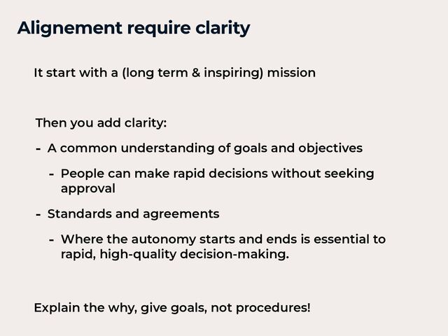 Alignement require clarity


Then you add clarity:


- A common understanding of goals and objectives


- People can make rapid decisions without seeking
approval


- Standards and agreements


- Where the autonomy starts and ends is essential to
rapid, high-quality decision-making.
It start with a (long term & inspiring) mission


Explain the why, give goals, not procedures!


