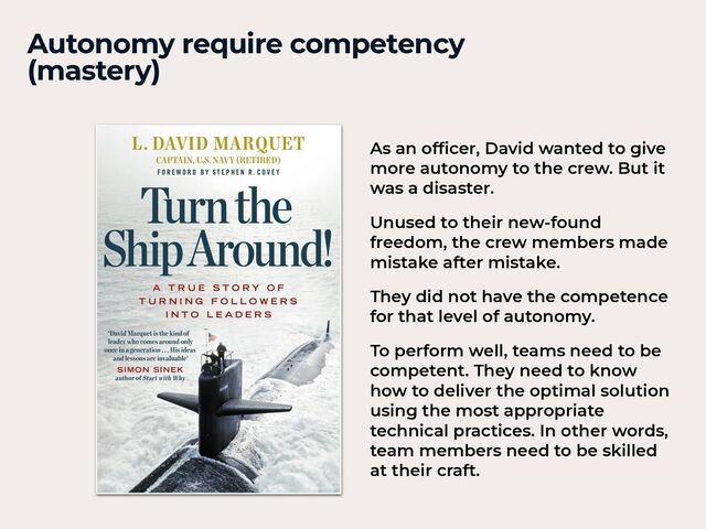 Autonomy require competency


(mastery)
As an of
fi
cer, David wanted to give
more autonomy to the crew. But it
was a disaster.


Unused to their new-found
freedom, the crew members made
mistake after mistake.


They did not have the competence
for that level of autonomy.


To perform well, teams need to be
competent. They need to know
how to deliver the optimal solution
using the most appropriate
technical practices. In other words,
team members need to be skilled
at their craft.
