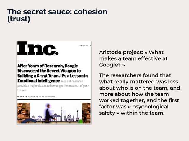 The secret sauce: cohesion


(trust)
Aristotle project: « What
makes a team effective at
Google? »


The researchers found that
what really mattered was less
about who is on the team, and
more about how the team
worked together, and the
fi
rst
factor was « psychological
safety » within the team.
