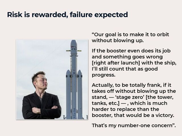 Risk is rewarded, failure expected
“Our goal is to make it to orbit
without blowing up.


If the booster even does its job
and something goes wrong
[right after launch] with the ship,
I’ll still count that as good
progress.


Actually, to be totally frank, if it
takes off without blowing up the
stand, — ‘stage zero’ [the tower,
tanks, etc.] — , which is much
harder to replace than the
booster, that would be a victory.


That’s my number-one concern”.
