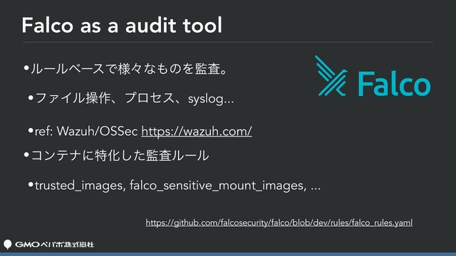 Falco as a audit tool
•ϧʔϧϕʔεͰ༷ʑͳ΋ͷΛ؂ࠪɻ
•ϑΝΠϧૢ࡞ɺϓϩηεɺsyslog...
•ref: Wazuh/OSSec https://wazuh.com/
•ίϯςφʹಛԽͨ͠؂ࠪϧʔϧ
•trusted_images, falco_sensitive_mount_images, ...
https://github.com/falcosecurity/falco/blob/dev/rules/falco_rules.yaml
