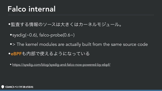 Falco internal
•؂ࠪ͢Δ৘ใͷιʔε͸େ͖͘͸ΧʔωϧϞδϡʔϧɻ
•sysdig(~0.6), falco-probe(0.6~)
•> The kernel modules are actually built from the same source code
•eBPF΋಺෦Ͱ࢖͑ΔΑ͏ʹͳ͍ͬͯΔ
• https://sysdig.com/blog/sysdig-and-falco-now-powered-by-ebpf/
