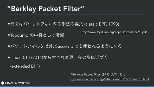 “Berkley Packet Filter”
•ݩʑ͸ύέοτϑΟϧλͷख๏ͷ࿦จ (classic BPF, 1993)
•Tcpdump ͷத਎ͱͯ͠׆༂
•ύέοτϑΟϧλҎ֎: Seccomp Ͱ΋࢖ΘΕΔΑ͏ʹͳΔ
•Linux 3.14 (2014)͔Βେ͖ͳมߋɺࠓͷܗʹۙͮ͘ 
(extended BPF)
ʮBerkeley Packet FilterʢBPFʣೖ໳ʢ1ʣʯ
https://www.atmarkit.co.jp/ait/articles/1811/21/news010.html
http://www.tcpdump.org/papers/bpf-usenix93.pdf
