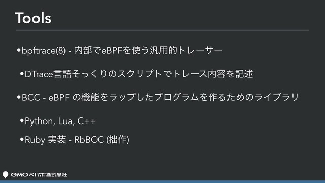 Tools
•bpftrace(8) - ಺෦ͰeBPFΛ࢖͏൚༻తτϨʔαʔ
•DTraceݴޠͦͬ͘ΓͷεΫϦϓτͰτϨʔε಺༰Λهड़
•BCC - eBPF ͷػೳΛϥοϓͨ͠ϓϩάϥϜΛ࡞ΔͨΊͷϥΠϒϥϦ
•Python, Lua, C++
•Ruby ࣮૷ - RbBCC (੿࡞)
