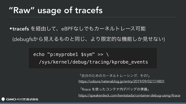 “Raw” usage of tracefs
•tracefs Λܦ༝ͯ͠ɺeBPFͳ͠Ͱ΋ΧʔωϧτϨʔεՄೳ 
(debugfs͔Βݟ͑Δ΋ͷͱಉ͡ɺΑΓݶఆతͳػೳ͔͠ݟͤͳ͍)
ʮࣗ෼ͷͨΊͷΧʔωϧτϨʔγϯάɺͦͷ1ʯ

https://udzura.hatenablog.jp/entry/2019/09/02/174801
echo "p:myprobe1 $sym" >> \
/sys/kernel/debug/tracing/kprobe_events
ʮftrace Λ࢖ͬͨίϯςφ಺σόοάͷ४උʯ
https://speakerdeck.com/kentatada/container-debug-using-ftrace
