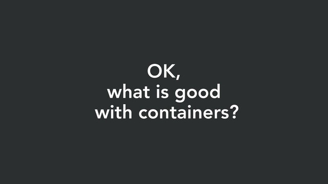 OK,
what is good
with containers?
